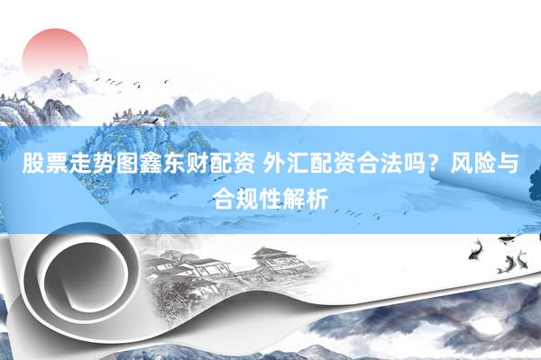 股票走势图鑫东财配资 外汇配资合法吗？风险与合规性解析
