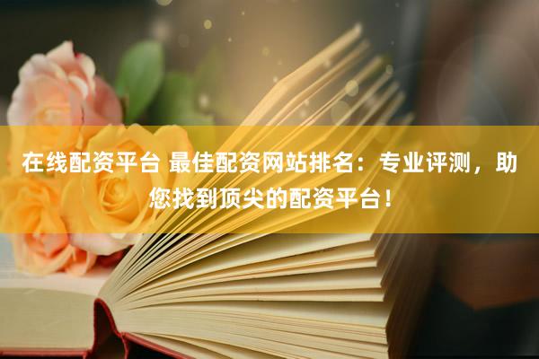 在线配资平台 最佳配资网站排名：专业评测，助您找到顶尖的配资平台！