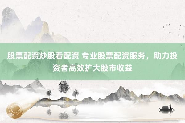 股票配资炒股看配资 专业股票配资服务，助力投资者高效扩大股市收益