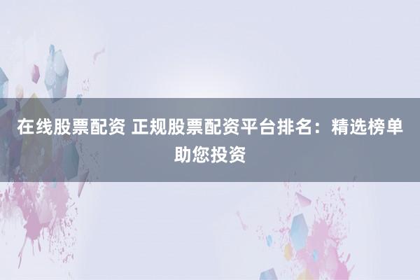 在线股票配资 正规股票配资平台排名：精选榜单助您投资