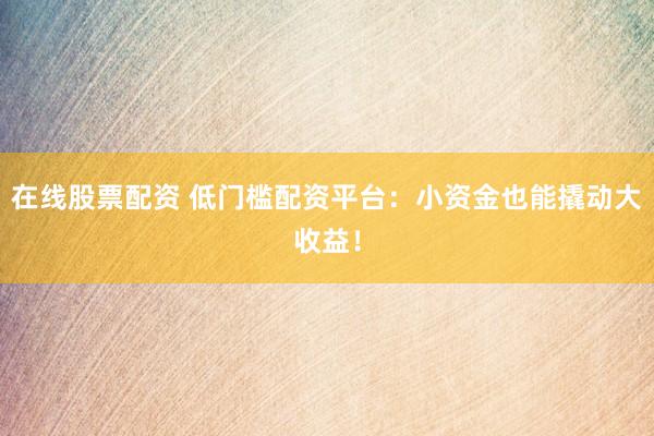 在线股票配资 低门槛配资平台：小资金也能撬动大收益！