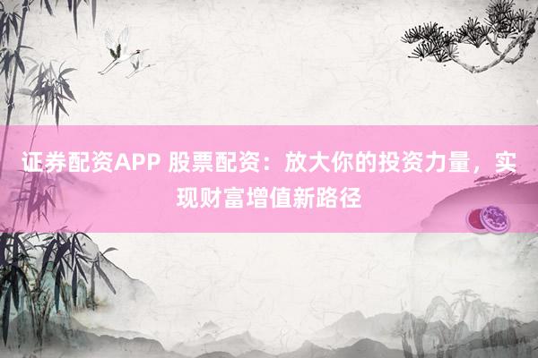 证券配资APP 股票配资：放大你的投资力量，实现财富增值新路径
