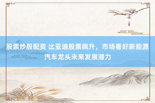 股票炒股配资 比亚迪股票飙升，市场看好新能源汽车龙头未来发展潜力