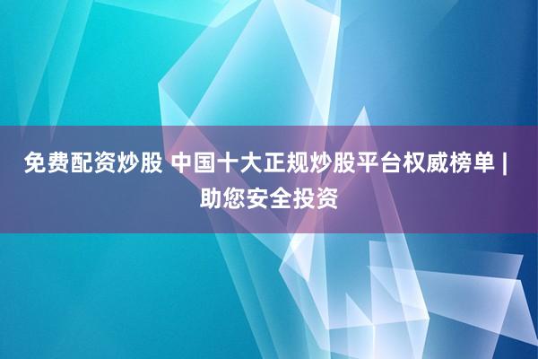 免费配资炒股 中国十大正规炒股平台权威榜单 | 助您安全投资