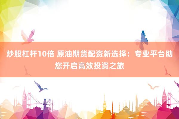炒股杠杆10倍 原油期货配资新选择：专业平台助您开启高效投资之旅