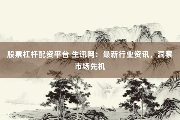股票杠杆配资平台 生讯网：最新行业资讯，洞察市场先机