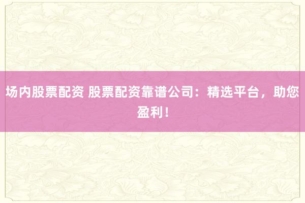 场内股票配资 股票配资靠谱公司：精选平台，助您盈利！
