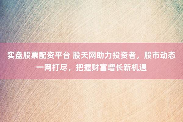 实盘股票配资平台 股天网助力投资者，股市动态一网打尽，把握财富增长新机遇