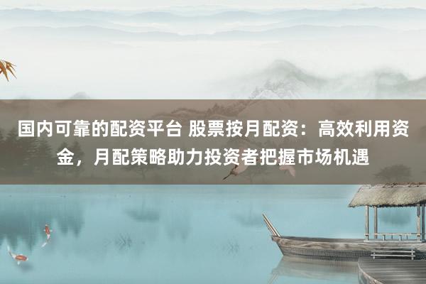 国内可靠的配资平台 股票按月配资：高效利用资金，月配策略助力投资者把握市场机遇