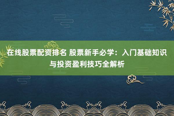 在线股票配资排名 股票新手必学：入门基础知识与投资盈利技巧全解析