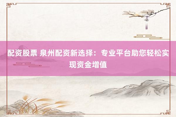 配资股票 泉州配资新选择：专业平台助您轻松实现资金增值