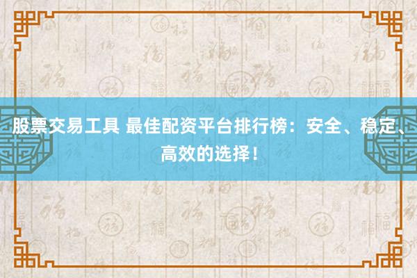股票交易工具 最佳配资平台排行榜：安全、稳定、高效的选择！