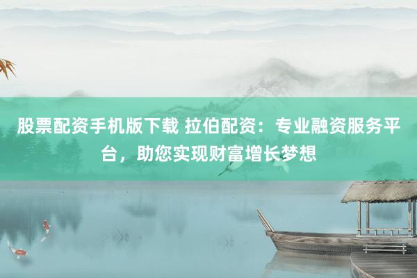 股票配资手机版下载 拉伯配资：专业融资服务平台，助您实现财富增长梦想
