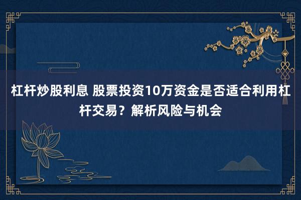 杠杆炒股利息 股票投资10万资金是否适合利用杠杆交易？解析风险与机会