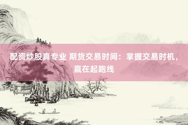 配资炒股真专业 期货交易时间：掌握交易时机，赢在起跑线