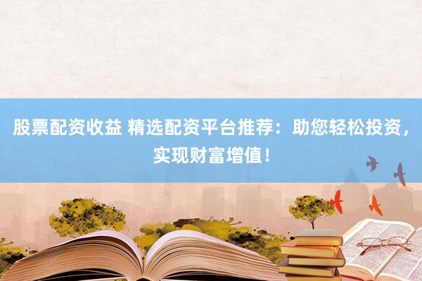 股票配资收益 精选配资平台推荐：助您轻松投资，实现财富增值！