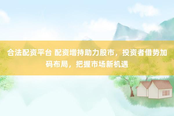 合法配资平台 配资增持助力股市，投资者借势加码布局，把握市场新机遇