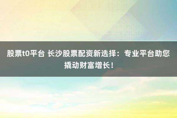 股票t0平台 长沙股票配资新选择：专业平台助您撬动财富增长！