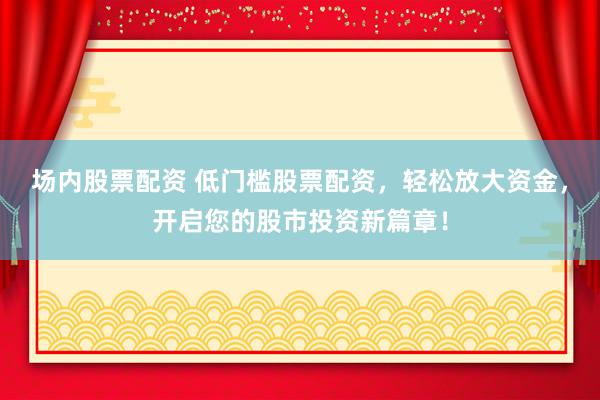 场内股票配资 低门槛股票配资，轻松放大资金，开启您的股市投资新篇章！