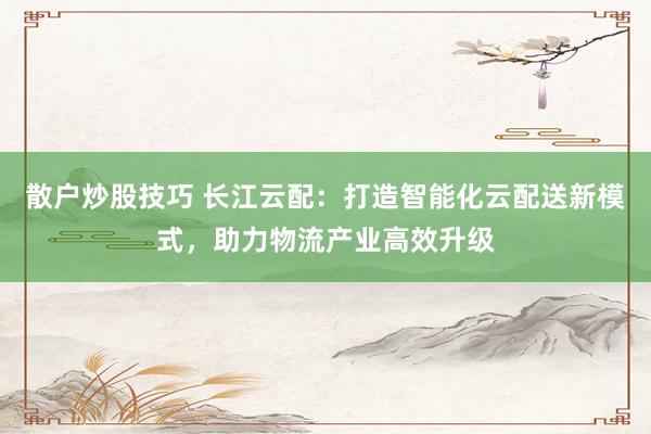 散户炒股技巧 长江云配：打造智能化云配送新模式，助力物流产业高效升级