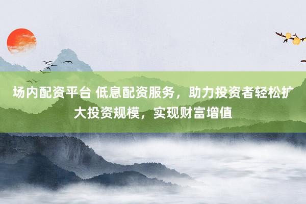 场内配资平台 低息配资服务，助力投资者轻松扩大投资规模，实现财富增值