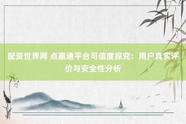 配资世界网 点嬴通平台可信度探究：用户真实评价与安全性分析
