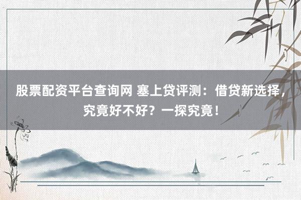 股票配资平台查询网 塞上贷评测：借贷新选择，究竟好不好？一探究竟！