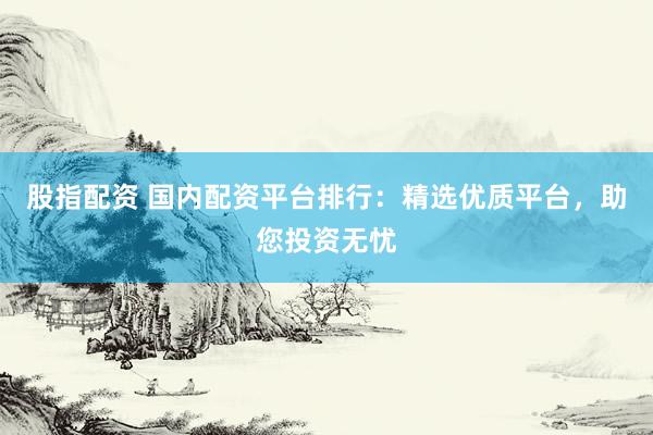 股指配资 国内配资平台排行：精选优质平台，助您投资无忧