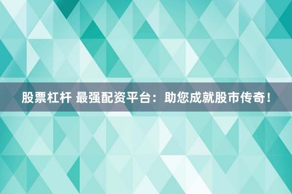 股票杠杆 最强配资平台：助您成就股市传奇！