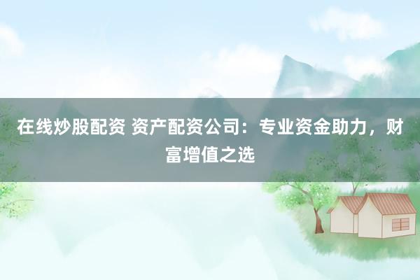 在线炒股配资 资产配资公司：专业资金助力，财富增值之选