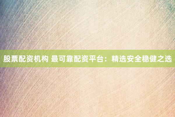 股票配资机构 最可靠配资平台：精选安全稳健之选