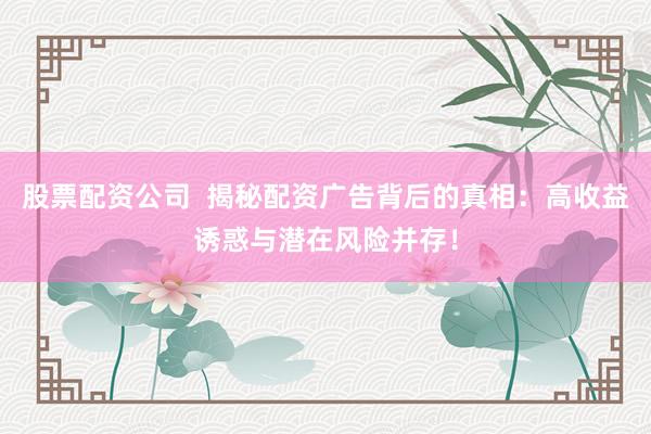 股票配资公司  揭秘配资广告背后的真相：高收益诱惑与潜在风险并存！