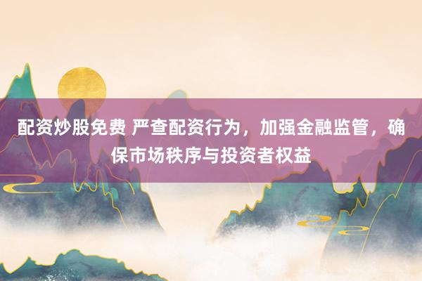 配资炒股免费 严查配资行为，加强金融监管，确保市场秩序与投资者权益