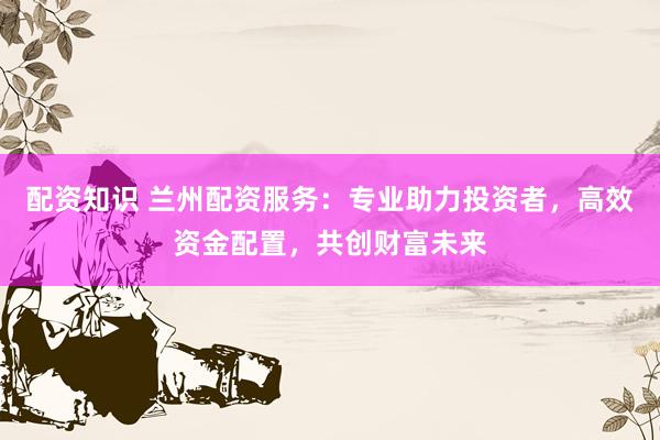 配资知识 兰州配资服务：专业助力投资者，高效资金配置，共创财富未来
