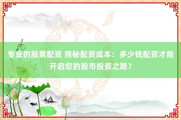 专业的股票配资 揭秘配资成本：多少钱配资才能开启您的股市投资之路？