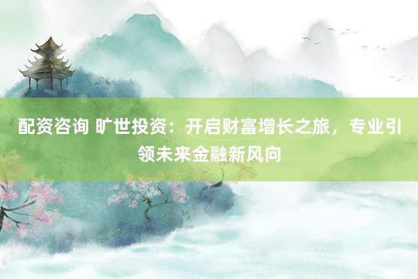 配资咨询 旷世投资：开启财富增长之旅，专业引领未来金融新风向