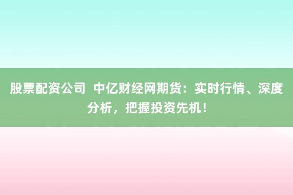 股票配资公司  中亿财经网期货：实时行情、深度分析，把握投资先机！