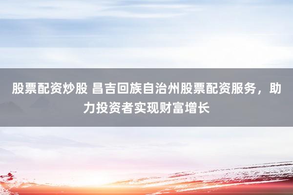股票配资炒股 昌吉回族自治州股票配资服务，助力投资者实现财富增长