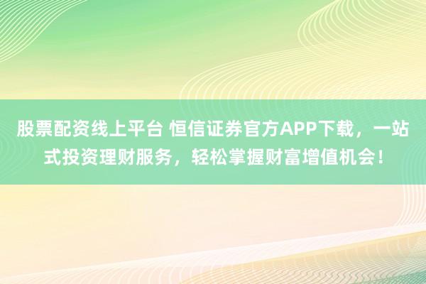 股票配资线上平台 恒信证券官方APP下载，一站式投资理财服务，轻松掌握财富增值机会！