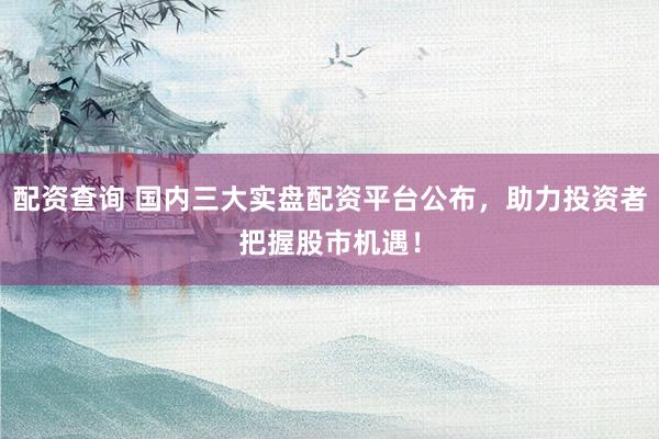 配资查询 国内三大实盘配资平台公布，助力投资者把握股市机遇！