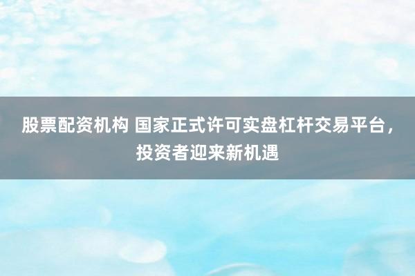 股票配资机构 国家正式许可实盘杠杆交易平台，投资者迎来新机遇
