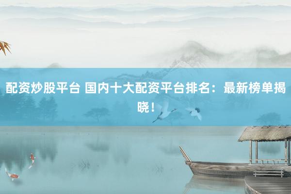 配资炒股平台 国内十大配资平台排名：最新榜单揭晓！