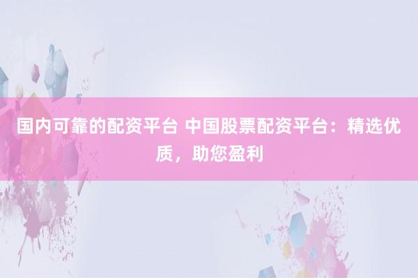 国内可靠的配资平台 中国股票配资平台：精选优质，助您盈利