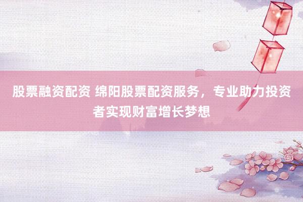 股票融资配资 绵阳股票配资服务，专业助力投资者实现财富增长梦想