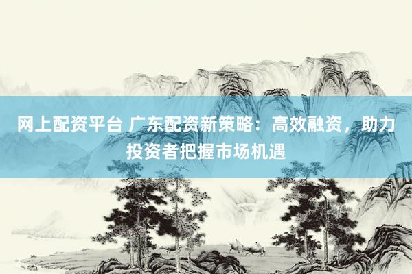 网上配资平台 广东配资新策略：高效融资，助力投资者把握市场机遇