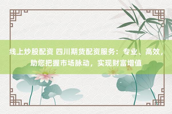 线上炒股配资 四川期货配资服务：专业、高效，助您把握市场脉动，实现财富增值
