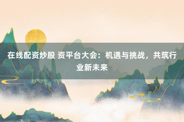 在线配资炒股 资平台大会：机遇与挑战，共筑行业新未来