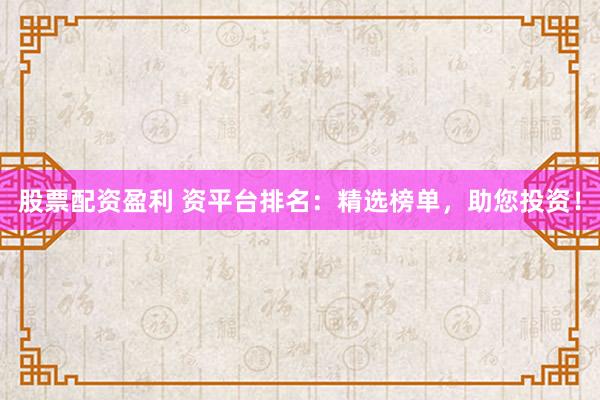 股票配资盈利 资平台排名：精选榜单，助您投资！