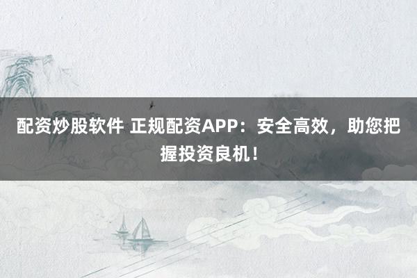 配资炒股软件 正规配资APP：安全高效，助您把握投资良机！