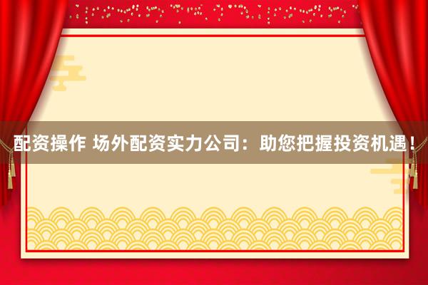配资操作 场外配资实力公司：助您把握投资机遇！
